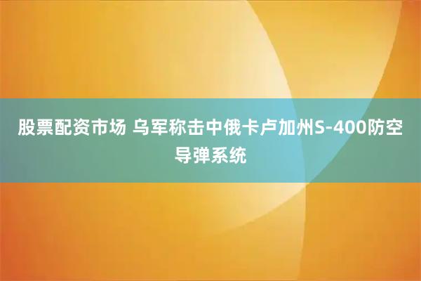 股票配资市场 乌军称击中俄卡卢加州S-400防空导弹系统