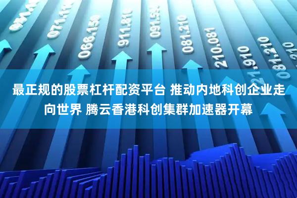 最正规的股票杠杆配资平台 推动内地科创企业走向世界 腾云香港科创集群加速器开幕