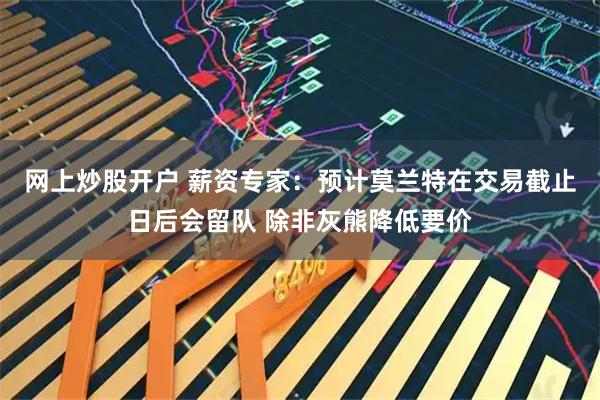 网上炒股开户 薪资专家：预计莫兰特在交易截止日后会留队 除非灰熊降低要价