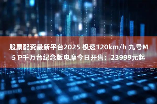 股票配资最新平台2025 极速120km/h 九号M5 P千万台纪念版电摩今日开售：23999元起