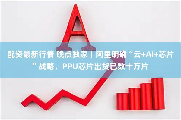 配资最新行情 晚点独家丨阿里明确“云+AI+芯片”战略，PPU芯片出货已数十万片