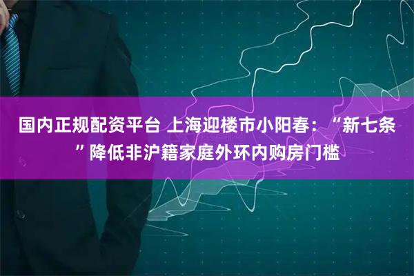 国内正规配资平台 上海迎楼市小阳春：“新七条”降低非沪籍家庭外环内购房门槛