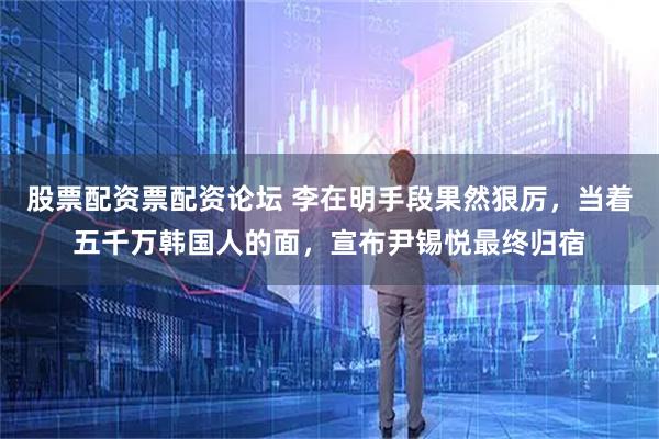 股票配资票配资论坛 李在明手段果然狠厉，当着五千万韩国人的面，宣布尹锡悦最终归宿