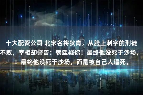 十大配资公司 北宋名将狄青，从脸上刺字的刑徒打到枢密使，25战不败，宰相却警告：朝廷疑你！最终他没死于沙场，而是被自己人逼死。