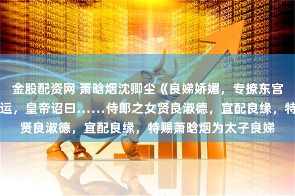 金股配资网 萧晗烟沈卿尘《良娣娇媚，专撩东宫》萧侍郎府 “奉天承运，皇帝诏曰……侍郎之女贤良淑德，宜配良缘，特赐萧晗烟为太子良娣