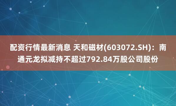 配资行情最新消息 天和磁材(603072.SH)：南通元龙拟减持不超过792.84万股公司股份