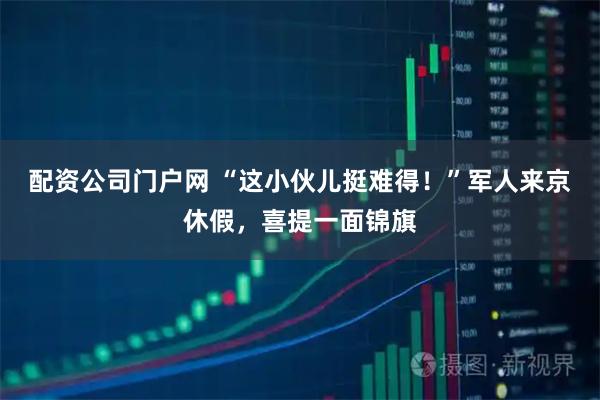 配资公司门户网 “这小伙儿挺难得！”军人来京休假，喜提一面锦旗