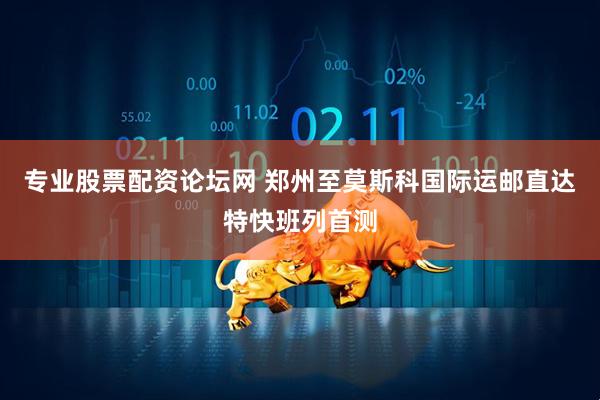 专业股票配资论坛网 郑州至莫斯科国际运邮直达特快班列首测