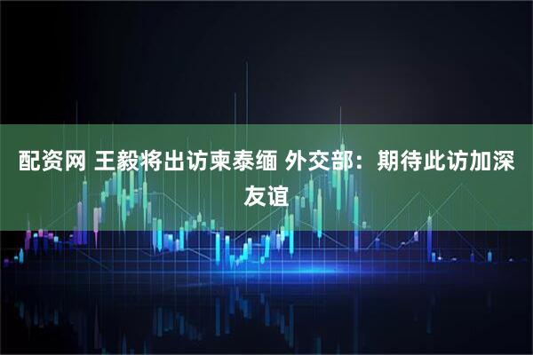 配资网 王毅将出访柬泰缅 外交部：期待此访加深友谊