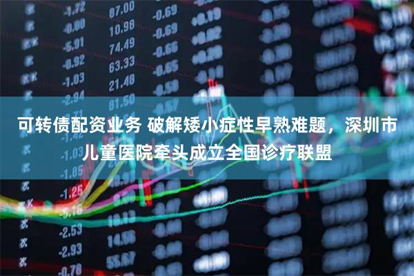 可转债配资业务 破解矮小症性早熟难题，深圳市儿童医院牵头成立全国诊疗联盟