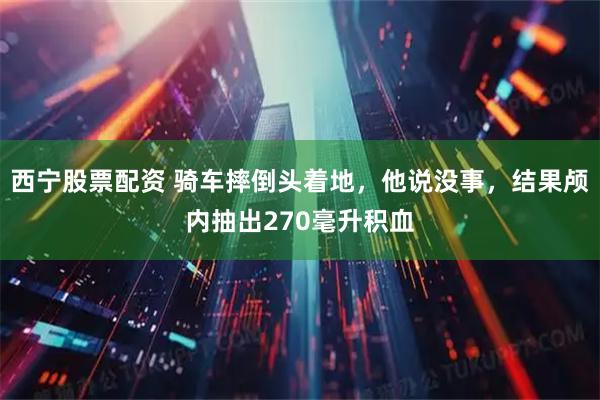 西宁股票配资 骑车摔倒头着地，他说没事，结果颅内抽出270毫升积血