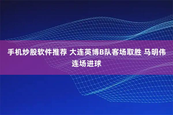 手机炒股软件推荐 大连英博B队客场取胜 马明伟连场进球