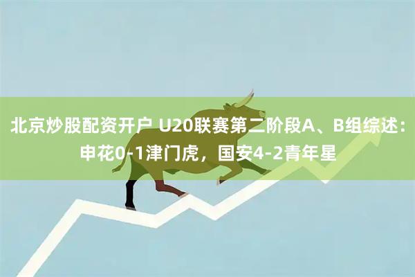 北京炒股配资开户 U20联赛第二阶段A、B组综述：申花0-1津门虎，国安4-2青年星